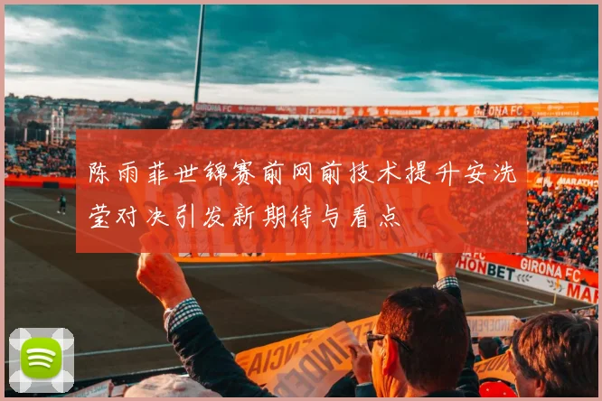 陈雨菲世锦赛前网前技术提升安洗莹对决引发新期待与看点