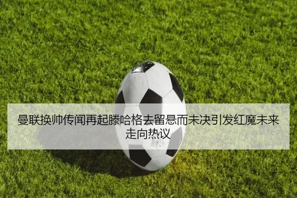 曼联换帅传闻再起滕哈格去留悬而未决引发红魔未来走向热议