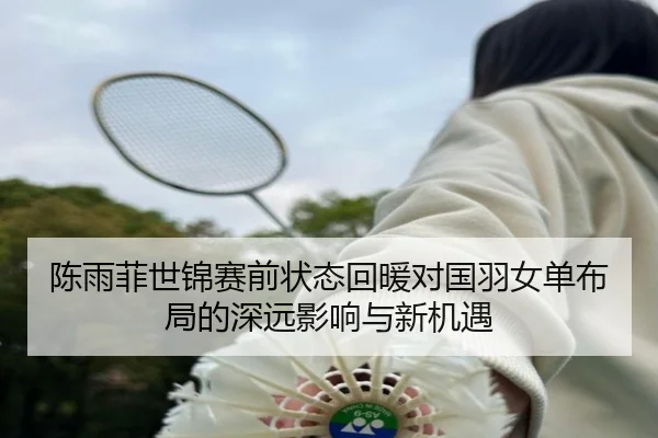 陈雨菲世锦赛前状态回暖对国羽女单布局的深远影响与新机遇