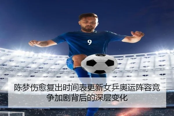 陈梦伤愈复出时间表更新女乒奥运阵容竞争加剧背后的深层变化