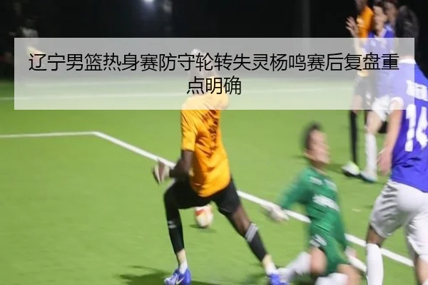 辽宁男篮热身赛防守轮转失灵杨鸣赛后复盘重点明确