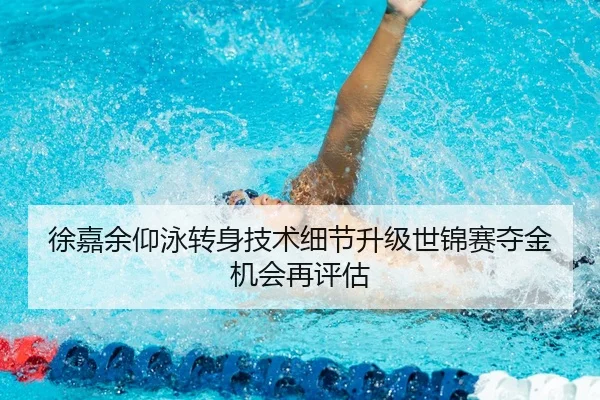 徐嘉余仰泳转身技术细节升级世锦赛夺金机会再评估
