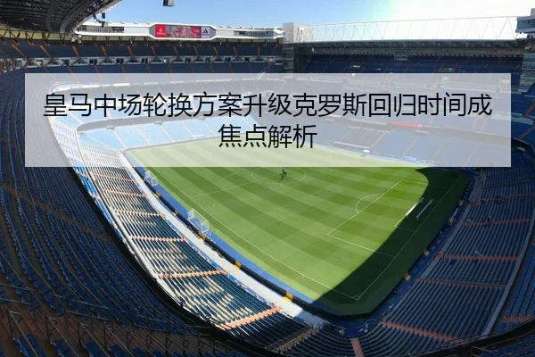 皇马中场轮换方案升级克罗斯回归时间成焦点解析